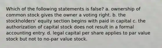 Which of the following statements is false? a. ownership of common stock gives the owner a voting right. b. the stockholders' equity section begins with paid in capital c. the authorization of capital stock does not result in a formal accounting entry. d. legal capital per share applies to par value stock but not to no-par value stock.