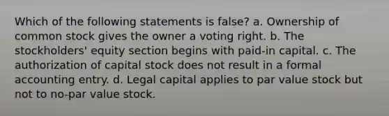 Which of the following statements is false? a. Ownership of common stock gives the owner a voting right. b. The stockholders' equity section begins with paid-in capital. c. The authorization of capital stock does not result in a formal accounting entry. d. Legal capital applies to par value stock but not to no-par value stock.