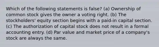 Which of the following statements is false? (a) Ownership of common stock gives the owner a voting right. (b) The stockholders' equity section begins with a paid-in capital section. (c) The authorization of capital stock does not result in a formal accounting entry. (d) Par value and market price of a company's stock are always the same.