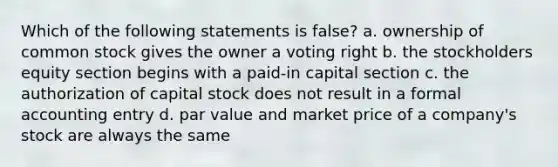 Which of the following statements is false? a. ownership of common stock gives the owner a voting right b. the stockholders equity section begins with a paid-in capital section c. the authorization of capital stock does not result in a formal accounting entry d. par value and market price of a company's stock are always the same