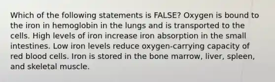 Which of the following statements is FALSE? Oxygen is bound to the iron in hemoglobin in the lungs and is transported to the cells. High levels of iron increase iron absorption in the small intestines. Low iron levels reduce oxygen-carrying capacity of red blood cells. Iron is stored in the bone marrow, liver, spleen, and skeletal muscle.