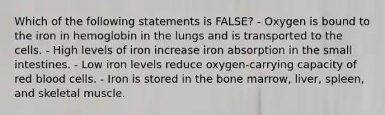 Which of the following statements is FALSE? - Oxygen is bound to the iron in hemoglobin in the lungs and is transported to the cells. - High levels of iron increase iron absorption in the small intestines. - Low iron levels reduce oxygen-carrying capacity of red blood cells. - Iron is stored in the bone marrow, liver, spleen, and skeletal muscle.