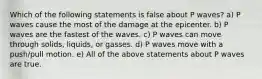 Which of the following statements is false about P waves? a) P waves cause the most of the damage at the epicenter. b) P waves are the fastest of the waves. c) P waves can move through solids, liquids, or gasses. d) P waves move with a push/pull motion. e) All of the above statements about P waves are true.