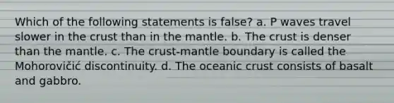 Which of the following statements is false? a. P waves travel slower in the crust than in the mantle. b. The crust is denser than the mantle. c. The crust-mantle boundary is called the Mohorovičić discontinuity. d. The oceanic crust consists of basalt and gabbro.