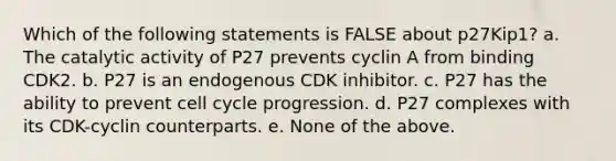 Which of the following statements is FALSE about p27Kip1? a. The catalytic activity of P27 prevents cyclin A from binding CDK2. b. P27 is an endogenous CDK inhibitor. c. P27 has the ability to prevent cell cycle progression. d. P27 complexes with its CDK-cyclin counterparts. e. None of the above.