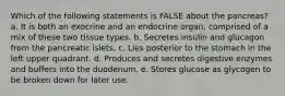 Which of the following statements is FALSE about the pancreas? a. It is both an exocrine and an endocrine organ, comprised of a mix of these two tissue types. b. Secretes insulin and glucagon from the pancreatic islets. c. Lies posterior to the stomach in the left upper quadrant. d. Produces and secretes digestive enzymes and buffers into the duodenum. e. Stores glucose as glycogen to be broken down for later use.
