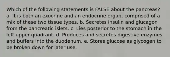 Which of the following statements is FALSE about <a href='https://www.questionai.com/knowledge/kITHRba4Cd-the-pancreas' class='anchor-knowledge'>the pancreas</a>? a. It is both an exocrine and an endocrine organ, comprised of a mix of these two tissue types. b. Secretes insulin and glucagon from the pancreatic islets. c. Lies posterior to <a href='https://www.questionai.com/knowledge/kLccSGjkt8-the-stomach' class='anchor-knowledge'>the stomach</a> in the left upper quadrant. d. Produces and secretes <a href='https://www.questionai.com/knowledge/kK14poSlmL-digestive-enzymes' class='anchor-knowledge'>digestive enzymes</a> and buffers into the duodenum. e. Stores glucose as glycogen to be broken down for later use.