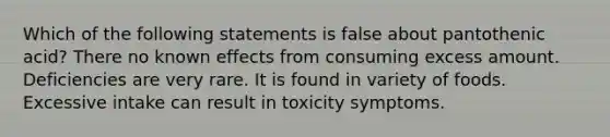 Which of the following statements is false about pantothenic acid? There no known effects from consuming excess amount. Deficiencies are very rare. It is found in variety of foods. Excessive intake can result in toxicity symptoms.