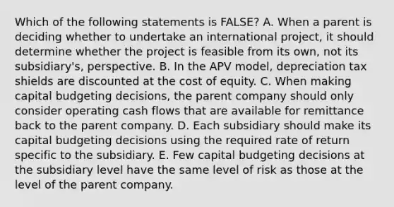 Which of the following statements is FALSE? A. When a parent is deciding whether to undertake an international project, it should determine whether the project is feasible from its own, not its subsidiary's, perspective. B. In the APV model, depreciation tax shields are discounted at the cost of equity. C. When making capital budgeting decisions, the parent company should only consider operating cash flows that are available for remittance back to the parent company. D. Each subsidiary should make its capital budgeting decisions using the required rate of return specific to the subsidiary. E. Few capital budgeting decisions at the subsidiary level have the same level of risk as those at the level of the parent company.