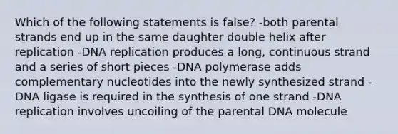 Which of the following statements is false? -both parental strands end up in the same daughter double helix after replication -DNA replication produces a long, continuous strand and a series of short pieces -DNA polymerase adds complementary nucleotides into the newly synthesized strand -DNA ligase is required in the synthesis of one strand -DNA replication involves uncoiling of the parental DNA molecule