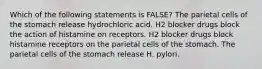 Which of the following statements is FALSE? The parietal cells of the stomach release hydrochloric acid. H2 blocker drugs block the action of histamine on receptors. H2 blocker drugs block histamine receptors on the parietal cells of the stomach. The parietal cells of the stomach release H. pylori.