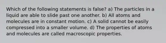 Which of the following statements is false? a) The particles in a liquid are able to slide past one another. b) All atoms and molecules are in constant motion. c) A solid cannot be easily compressed into a smaller volume. d) The properties of atoms and molecules are called macroscopic properties.