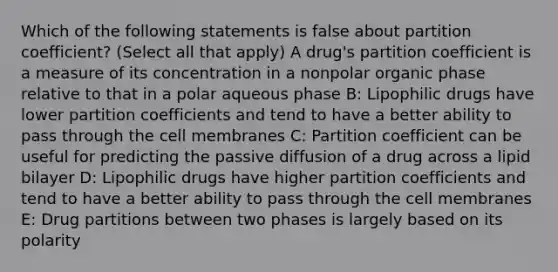 Which of the following statements is false about partition coefficient? (Select all that apply) A drug's partition coefficient is a measure of its concentration in a nonpolar organic phase relative to that in a polar aqueous phase B: Lipophilic drugs have lower partition coefficients and tend to have a better ability to pass through the cell membranes C: Partition coefficient can be useful for predicting the passive diffusion of a drug across a lipid bilayer D: Lipophilic drugs have higher partition coefficients and tend to have a better ability to pass through the cell membranes E: Drug partitions between two phases is largely based on its polarity