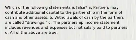 Which of the following statements is false? a. Partners may contribute additional capital to the partnership in the form of cash and other assets. b. Withdrawals of cash by the partners are called "drawings." c. The partnership income statement includes revenues and expenses but not salary paid to partners. d. All of the above are true.