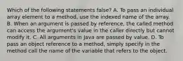 Which of the following statements false? A. To pass an individual array element to a method, use the indexed name of the array. B. When an argument is passed by reference, the called method can access the argument's value in the caller directly but cannot modify it. C. All arguments in Java are passed by value. D. To pass an object reference to a method, simply specify in the method call the name of the variable that refers to the object.