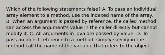 Which of the following statements false? A. To pass an individual array element to a method, use the indexed name of the array. B. When an argument is passed by reference, the called method can access the argument's value in the caller directly but cannot modify it. C. All arguments in Java are passed by value. D. To pass an object reference to a method, simply specify in the method call the name of the variable that refers to the object.