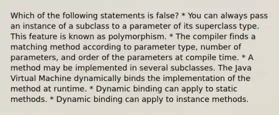 Which of the following statements is false? * You can always pass an instance of a subclass to a parameter of its superclass type. This feature is known as polymorphism. * The compiler finds a matching method according to parameter type, number of parameters, and order of the parameters at compile time. * A method may be implemented in several subclasses. The Java Virtual Machine dynamically binds the implementation of the method at runtime. * Dynamic binding can apply to static methods. * Dynamic binding can apply to instance methods.