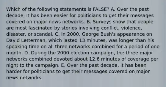 Which of the following statements is FALSE? A. Over the past decade, it has been easier for politicians to get their messages covered on major news networks. B. Surveys show that people are most fascinated by stories involving conflict, violence, disaster, or scandal. C. In 2000, George Bush's appearance on David Letterman, which lasted 13 minutes, was longer than his speaking time on all three networks combined for a period of one month. D. During the <a href='https://www.questionai.com/knowledge/kRfhcj7SNE-2000-election' class='anchor-knowledge'>2000 election</a> campaign, the three major networks combined devoted about 12.6 minutes of coverage per night to the campaign. E. Over the past decade, it has been harder for politicians to get their messages covered on major news networks.