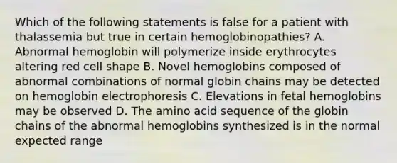 Which of the following statements is false for a patient with thalassemia but true in certain hemoglobinopathies? A. Abnormal hemoglobin will polymerize inside erythrocytes altering red cell shape B. Novel hemoglobins composed of abnormal combinations of normal globin chains may be detected on hemoglobin electrophoresis C. Elevations in fetal hemoglobins may be observed D. The amino acid sequence of the globin chains of the abnormal hemoglobins synthesized is in the normal expected range