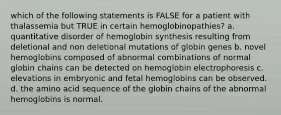 which of the following statements is FALSE for a patient with thalassemia but TRUE in certain hemoglobinopathies? a. quantitative disorder of hemoglobin synthesis resulting from deletional and non deletional mutations of globin genes b. novel hemoglobins composed of abnormal combinations of normal globin chains can be detected on hemoglobin electrophoresis c. elevations in embryonic and fetal hemoglobins can be observed. d. the amino acid sequence of the globin chains of the abnormal hemoglobins is normal.