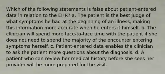 Which of the following statements is false about patient-entered data in relation to the EHR? a. The patient is the best judge of what symptoms he had at the beginning of an illness, making this information more accurate when he enters it himself. b. The clinician will spend more face-to-face time with the patient if she does not need to spend the majority of the encounter entering symptoms herself. c. Patient-entered data enables the clinician to ask the patient more questions about the diagnosis. d. A patient who can review her medical history before she sees her provider will be more prepared for the visit.