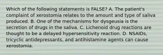 Which of the following statements is FALSE? A. The patient's complaint of xerostomia relates to the amount and type of saliva produced. B. One of the mechanisms for dysgeusia is the secretion of drugs in the saliva. C. Lichenoid drug reactions are thought to be a delayed hypersensitivity reaction. D. NSAIDs, tricyclic antidepressants, and antihistamine agents can cause xerostomia.