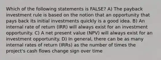 Which of the following statements is FALSE? A) The payback investment rule is based on the notion that an opportunity that pays back its initial investments quickly is a good idea. B) An internal rate of return (IRR) will always exist for an investment opportunity. C) A net present value (NPV) will always exist for an investment opportunity. D) In general, there can be as many internal rates of return (IRRs) as the number of times the project's cash flows change sign over time