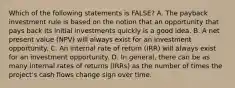 Which of the following statements is FALSE? A. The payback investment rule is based on the notion that an opportunity that pays back its initial investments quickly is a good idea. B. A net present value (NPV) will always exist for an investment opportunity. C. An internal rate of return (IRR) will always exist for an investment opportunity. D. In general, there can be as many internal rates of returns (IRRs) as the number of times the project's cash flows change sign over time.