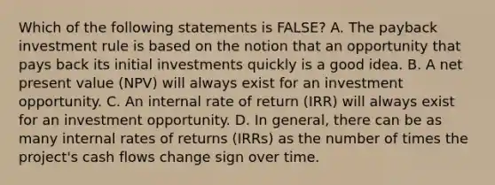 Which of the following statements is FALSE? A. The payback investment rule is based on the notion that an opportunity that pays back its initial investments quickly is a good idea. B. A net present value (NPV) will always exist for an investment opportunity. C. An internal rate of return (IRR) will always exist for an investment opportunity. D. In general, there can be as many internal rates of returns (IRRs) as the number of times the project's cash flows change sign over time.