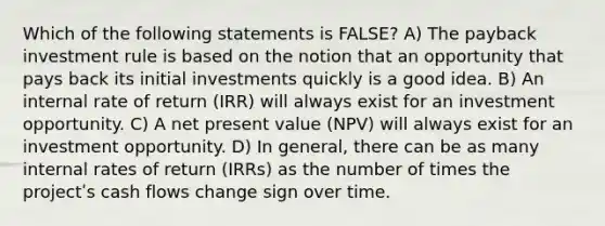 Which of the following statements is FALSE? A) The payback investment rule is based on the notion that an opportunity that pays back its initial investments quickly is a good idea. B) An internal rate of return (IRR) will always exist for an investment opportunity. C) A net present value (NPV) will always exist for an investment opportunity. D) In general, there can be as many internal rates of return (IRRs) as the number of times the projectʹs cash flows change sign over time.