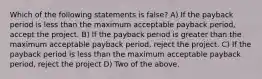 Which of the following statements is false? A) If the payback period is less than the maximum acceptable payback period, accept the project. B) If the payback period is greater than the maximum acceptable payback period, reject the project. C) If the payback period is less than the maximum acceptable payback period, reject the project D) Two of the above.