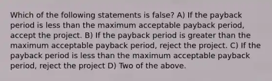 Which of the following statements is false? A) If the payback period is less than the maximum acceptable payback period, accept the project. B) If the payback period is greater than the maximum acceptable payback period, reject the project. C) If the payback period is less than the maximum acceptable payback period, reject the project D) Two of the above.