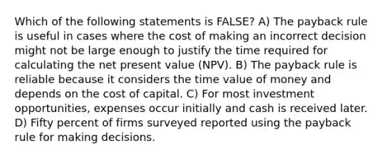 Which of the following statements is FALSE? A) The payback rule is useful in cases where the cost of making an incorrect decision might not be large enough to justify the time required for calculating the net present value (NPV). B) The payback rule is reliable because it considers the time value of money and depends on the cost of capital. C) For most investment opportunities, expenses occur initially and cash is received later. D) Fifty percent of firms surveyed reported using the payback rule for making decisions.