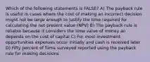 Which of the following statements is FALSE? A) The payback rule is useful in cases where the cost of making an incorrect decision might not be large enough to justify the time required for calculating the net present value (NPV) B) The payback rule is reliable because it considers the time value of money an depends on the cost of capital C) For most investment opportunities expenses occur initially and cash is received later D) Fifty percent of firms surveyed reported using the payback rule for making decisions