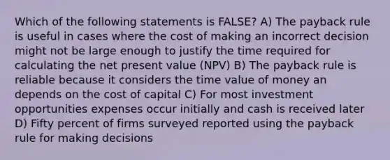 Which of the following statements is FALSE? A) The payback rule is useful in cases where the cost of making an incorrect decision might not be large enough to justify the time required for calculating the net present value (NPV) B) The payback rule is reliable because it considers the time value of money an depends on the cost of capital C) For most investment opportunities expenses occur initially and cash is received later D) Fifty percent of firms surveyed reported using the payback rule for making decisions