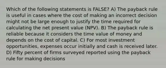 Which of the following statements is FALSE? A) The payback rule is useful in cases where the cost of making an incorrect decision might not be large enough to justify the time required for calculating the net present value (NPV). B) The payback rule is reliable because it considers the time value of money and depends on the cost of capital. C) For most investment opportunities, expenses occur initially and cash is received later. D) Fifty percent of firms surveyed reported using the payback rule for making decisions