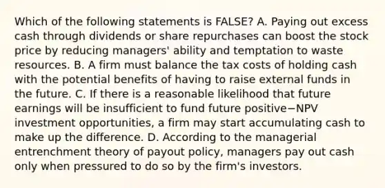 Which of the following statements is​ FALSE? A. Paying out excess cash through dividends or share repurchases can boost the stock price by reducing​ managers' ability and temptation to waste resources. B. A firm must balance the tax costs of holding cash with the potential benefits of having to raise external funds in the future. C. If there is a reasonable likelihood that future earnings will be insufficient to fund future positive−NPV investment​ opportunities, a firm may start accumulating cash to make up the difference. D. According to the managerial entrenchment theory of payout​ policy, managers pay out cash only when pressured to do so by the​ firm's investors.