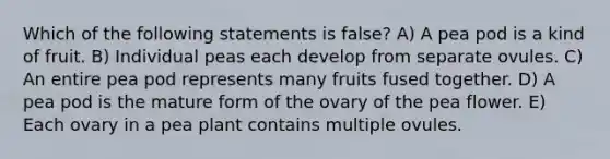 Which of the following statements is false? A) A pea pod is a kind of fruit. B) Individual peas each develop from separate ovules. C) An entire pea pod represents many fruits fused together. D) A pea pod is the mature form of the ovary of the pea flower. E) Each ovary in a pea plant contains multiple ovules.