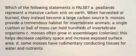 Which of the following statements is FALSE? a. peatlands represent a massive carbon sink on earth. When harvested or burned, they instead become a large carbon source b. mosses provide a tremendous habitat for invertebrate animals; a single cushion or ball of moss can hold hundreds of invertebrate organisms c. mosses often grow in assemblages (colonies); this helps decrease capillary space and increase exposed surface area. d. some mosses have rudimentary conducting tissues for water and nutrients