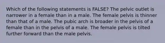 Which of the following statements is FALSE? The pelvic outlet is narrower in a female than in a male. The female pelvis is thinner than that of a male. The pubic arch is broader in the pelvis of a female than in the pelvis of a male. The female pelvis is tilted further forward than the male pelvis.