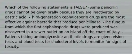 Which of the following statements is FALSE? -Some penicillin drugs cannot be given orally because they are inactivated by gastric acid. -Third-generation cephalosporin drugs are the most effective against bacteria that produce penicllinase. -The fungus from which the first cephalosporin drugs were produced was discovered in a sewer outlet on an island off the coast of Italy. -Patients taking aminoglycoside antibiotic drugs are given vision tests and blood tests for cholesterol levels to monitor for signs of toxicity.