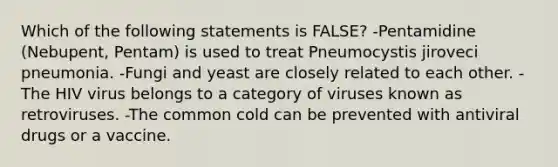 Which of the following statements is FALSE? -Pentamidine (Nebupent, Pentam) is used to treat Pneumocystis jiroveci pneumonia. -Fungi and yeast are closely related to each other. -The HIV virus belongs to a category of viruses known as retroviruses. -The common cold can be prevented with antiviral drugs or a vaccine.