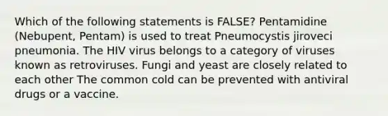 Which of the following statements is FALSE? Pentamidine (Nebupent, Pentam) is used to treat Pneumocystis jiroveci pneumonia. The HIV virus belongs to a category of viruses known as retroviruses. Fungi and yeast are closely related to each other The common cold can be prevented with antiviral drugs or a vaccine.