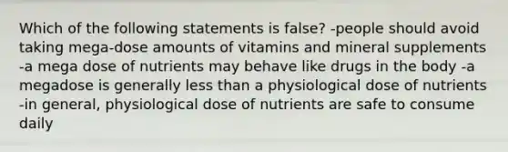 Which of the following statements is false? -people should avoid taking mega-dose amounts of vitamins and mineral supplements -a mega dose of nutrients may behave like drugs in the body -a megadose is generally less than a physiological dose of nutrients -in general, physiological dose of nutrients are safe to consume daily