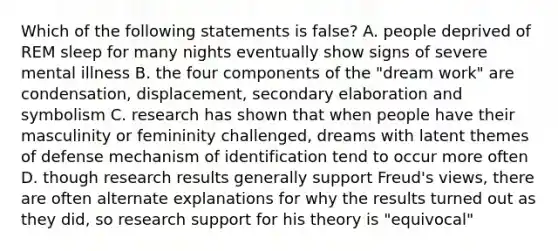 Which of the following statements is false? A. people deprived of REM sleep for many nights eventually show signs of severe mental illness B. the four components of the "dream work" are condensation, displacement, secondary elaboration and symbolism C. research has shown that when people have their masculinity or femininity challenged, dreams with latent themes of defense mechanism of identification tend to occur more often D. though research results generally support Freud's views, there are often alternate explanations for why the results turned out as they did, so research support for his theory is "equivocal"