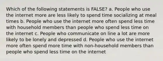 Which of the following statements is FALSE? a. People who use the internet more are less likely to spend time socializing at meal times b. People who use the internet more often spend less time with household members than people who spend less time on the internet c. People who communicate on line a lot are more likely to be lonely and depressed d. People who use the internet more often spend more time with non-household members than people who spend less time on the internet