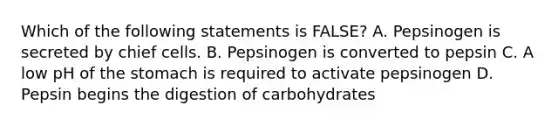 Which of the following statements is FALSE? A. Pepsinogen is secreted by chief cells. B. Pepsinogen is converted to pepsin C. A low pH of the stomach is required to activate pepsinogen D. Pepsin begins the digestion of carbohydrates