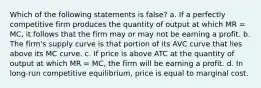 Which of the following statements is false? a. If a perfectly competitive firm produces the quantity of output at which MR = MC, it follows that the firm may or may not be earning a profit. b. The firm's supply curve is that portion of its AVC curve that lies above its MC curve. c. If price is above ATC at the quantity of output at which MR = MC, the firm will be earning a profit. d. In long-run competitive equilibrium, price is equal to marginal cost.