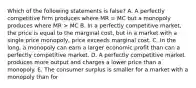 Which of the following statements is false? A. A perfectly competitive firm produces where MR = MC but a monopoly produces where MR > MC B. In a perfectly competitive market, the price is equal to the marginal cost, but in a market with a single price monopoly, price exceeds marginal cost. C. In the long, a monopoly can earn a larger economic profit than can a perfectly competitive market. D. A perfectly competitive market produces more output and charges a lower price than a monopoly. E. The consumer surplus is smaller for a market with a monopoly than for