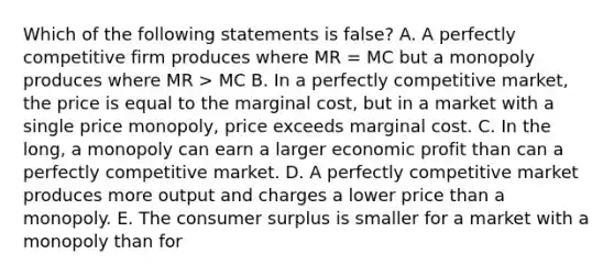 Which of the following statements is false? A. A perfectly competitive firm produces where MR = MC but a monopoly produces where MR > MC B. In a perfectly competitive market, the price is equal to the marginal cost, but in a market with a single price monopoly, price exceeds marginal cost. C. In the long, a monopoly can earn a larger economic profit than can a perfectly competitive market. D. A perfectly competitive market produces more output and charges a lower price than a monopoly. E. The consumer surplus is smaller for a market with a monopoly than for